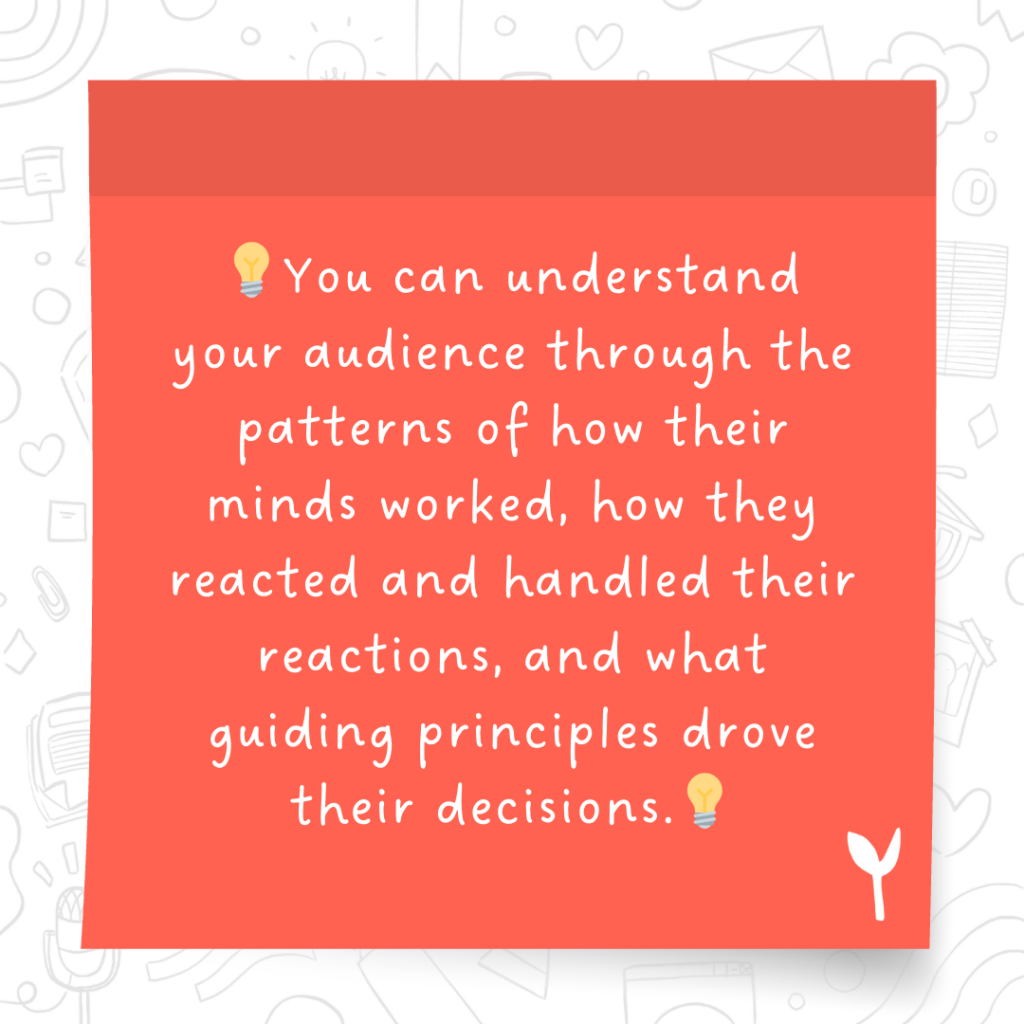 You can understand your audience through the patterns of how their minds worked, how they reacted and handled their reactions, and what guiding principles drove their decisions.