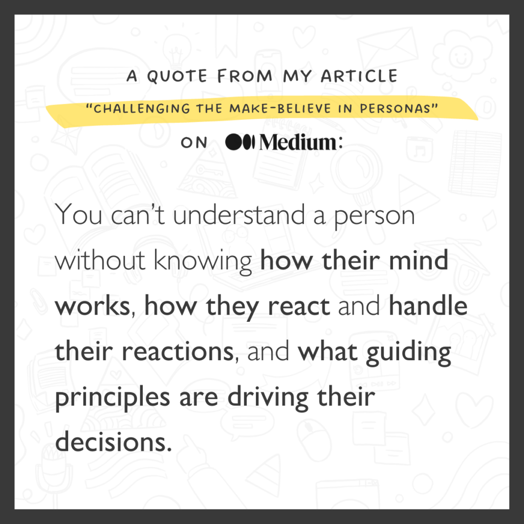 A quote from my article 'Challenging the Make-Believe in Personas' on Medium: You can't understand a person without knowing how their mind works, how they react and handle their reactions, and what guiding principles are driving their decisions.