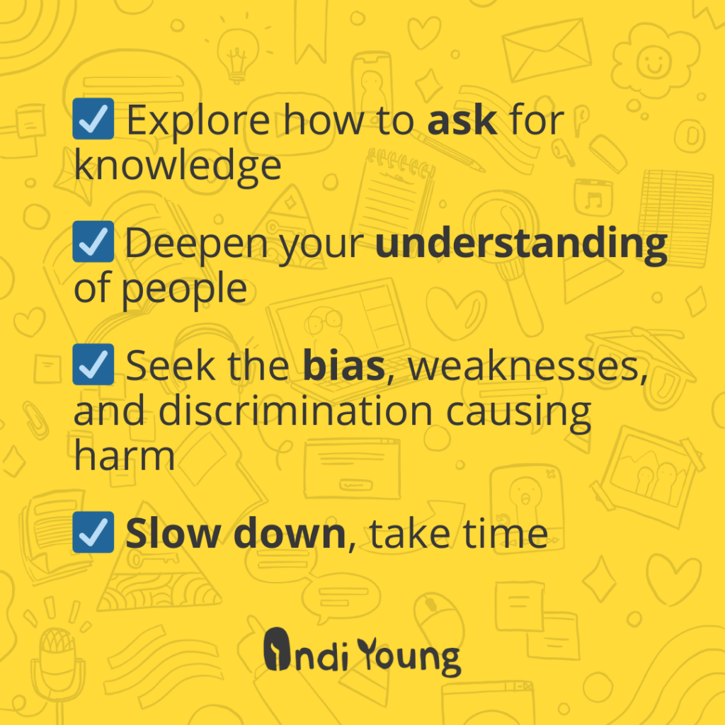 Explore how to ask for knowledge. Deepen your understanding of people. Seek the bias, weaknesses, and discrimination causing harm. Slow down, take time.
