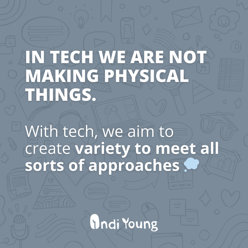 In tech we are not making physical things. With tech, we aim to create variety to meet all sorts of approaches.