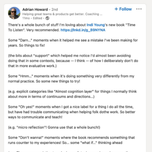 There's a whole bunch of stuff I'm loving about Indi Young's new book "Time To Listen". Very recommended. Some "Darn..." moments when it helped me see a mistake I've been making for years. So things to fix! (the bits about "support" which helped me notice I'd almost been avoiding doing that in some contexts, because - I think - of how I deliberately don't do that in more evaluative work.) Some "Hmm..." moments when it's doing something very differently from my normal practice. So some new things to try! (e.g. explicit categories like "Almost cognition layer" for things I normally think about more in terms of continuums and directions...) Some "Oh yes!" moments when I got a nice label for a thing I do all the time, but have had trouble communicating when helping folk do the work. So better ways to communicate and teach! (e.g. "micro reflection"! Gonna use that a whole bunch!) Some "Don't wanna!" moments where the book recommends something that runs counter to my experiences! So... some "what if..." thinking ahead. (e.g. The recommendation to only do one listening session a day max... I've regularly done 2/3 a day and it still felt good. Did it? What if it wasn't? How would I know? How to find out?) But what's stayed with me most is a line right at the start. Which is a lovly encapsulation of stuff I rant about a bunch with clients. "the habit of creating harm."