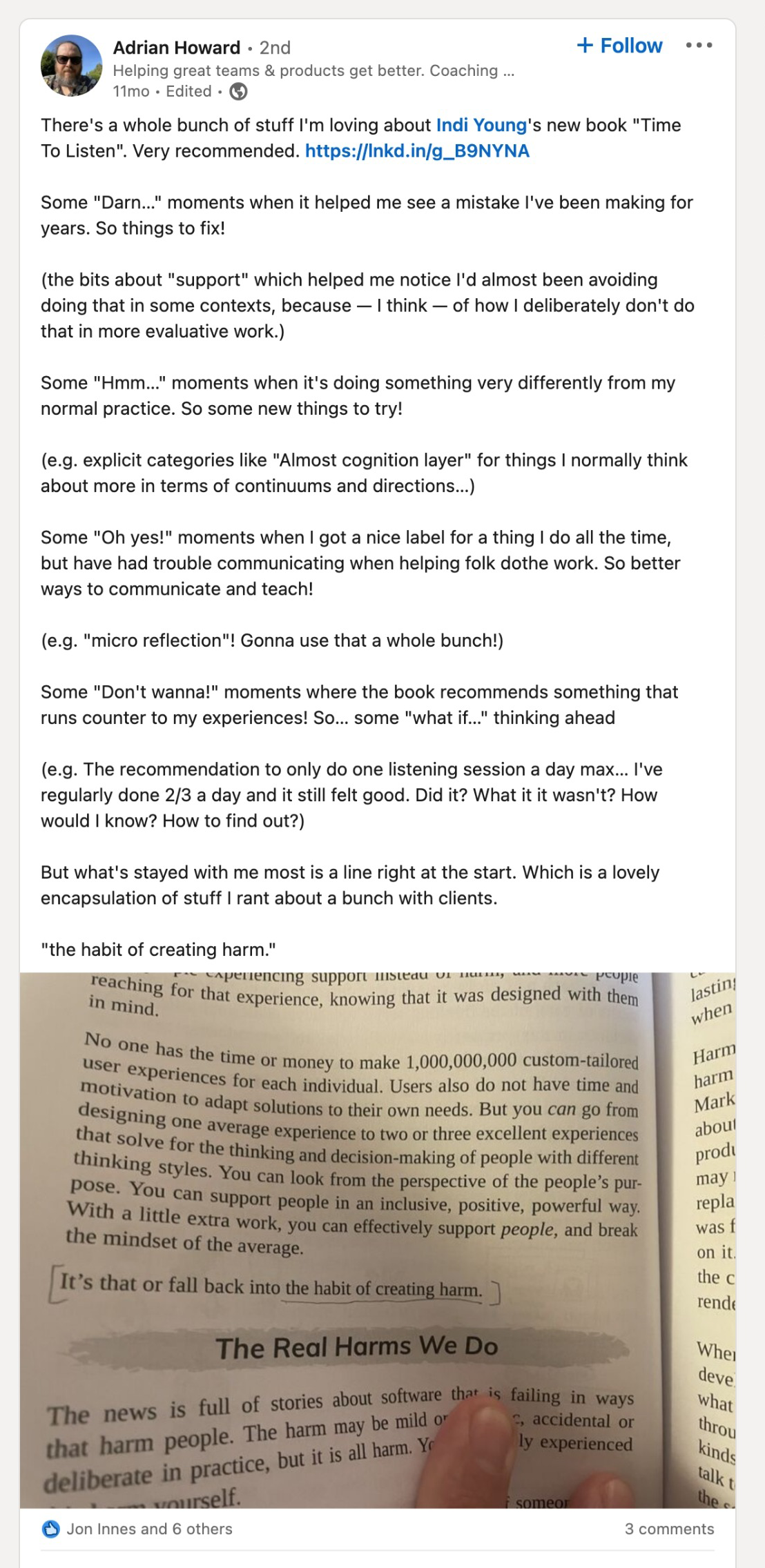 There's a whole bunch of stuff I'm loving about Indi Young's new book "Time To Listen". Very recommended. Some "Darn..." moments when it helped me see a mistake I've been making for years. So things to fix! (the bits about "support" which helped me notice I'd almost been avoiding doing that in some contexts, because - I think - of how I deliberately don't do that in more evaluative work.) Some "Hmm..." moments when it's doing something very differently from my normal practice. So some new things to try! (e.g. explicit categories like "Almost cognition layer" for things I normally think about more in terms of continuums and directions...) Some "Oh yes!" moments when I got a nice label for a thing I do all the time, but have had trouble communicating when helping folk do the work. So better ways to communicate and teach! (e.g. "micro reflection"! Gonna use that a whole bunch!) Some "Don't wanna!" moments where the book recommends something that runs counter to my experiences! So... some "what if..." thinking ahead. (e.g. The recommendation to only do one listening session a day max... I've regularly done 2/3 a day and it still felt good. Did it? What if it wasn't? How would I know? How to find out?) But what's stayed with me most is a line right at the start. Which is a lovly encapsulation of stuff I rant about a bunch with clients. "the habit of creating harm."