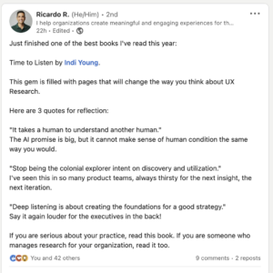 Just finished one of the best books I've read this year: Time to Listen by Indi Young. This gem is filled with pages that will change the way you think about UX Research. Here are 3 quotes for reflection: "It takes a human to understand another human." The AI promise is big, but it cannot make sense of human condition the same way you would. "Stop being the colonial explorer intent on discovery and utilization." I've seen this in so many product teams, always thirsty for the next insight, the next iteration. "Deep listening is about creating the foundations for a good strategy." Say it again louder for the executives in the back! If you are serious about your practice, read this book. If you are someone who manages research for your organization, read it too.