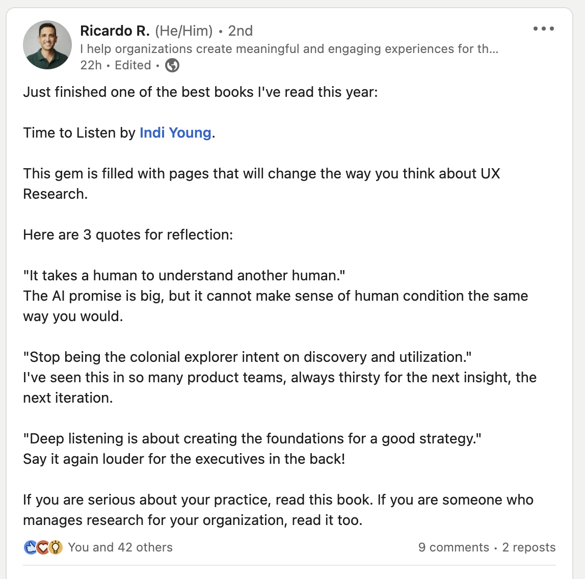 Just finished one of the best books I've read this year: Time to Listen by Indi Young. This gem is filled with pages that will change the way you think about UX Research. Here are 3 quotes for reflection: "It takes a human to understand another human." The AI promise is big, but it cannot make sense of human condition the same way you would. "Stop being the colonial explorer intent on discovery and utilization." I've seen this in so many product teams, always thirsty for the next insight, the next iteration. "Deep listening is about creating the foundations for a good strategy." Say it again louder for the executives in the back! If you are serious about your practice, read this book. If you are someone who manages research for your organization, read it too.