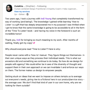 Two years ago, I took a journey with Indi Young that completely transformed my way of working (and being!). The knowledge I gained while learning 'How to Listen' is a gift that has deeply empowered me in my purpose! I was thrilled when I got to know that the same knowledge is going to be accessible to all in the form of the 'Time to Listen'book - and having my voice in the foreword is such an incredible honor! Thank you, Indi for bringing so much meaning to my work. After months of waiting, finally got my copy! 💞 Why should everyone read 'Time to Listen'? Here is why: People never came with a 'how-to' manual. They figure things out themselves -in their own unique ways as they process their individual needs. This is what our ancestors did and something we continue to do today. So how do we design for people with agency? We could either be in awe of the diversity of thought and support them in their own approach or we can invalidate it and enforce our ways on them. The former makes us design to empower people. Getting stuck on ideas that we want to impose on others tempts us to average out everyone's needs, giving rise to a fictional hero in our product/service story - the average user. We don't fint that kind of user in our own home, why are we looking for them outside? If we truly want to design for people, we need to acknowledge their sense of agency and practice deep empathy that considers the complexities and nuances of being human. There is enough evidence on WHY empathy is the future for all organizations. Indi's method does what many haven't been able to do - empower us with the HOW. Her approach isn't scientific, its human and it starts with listening.