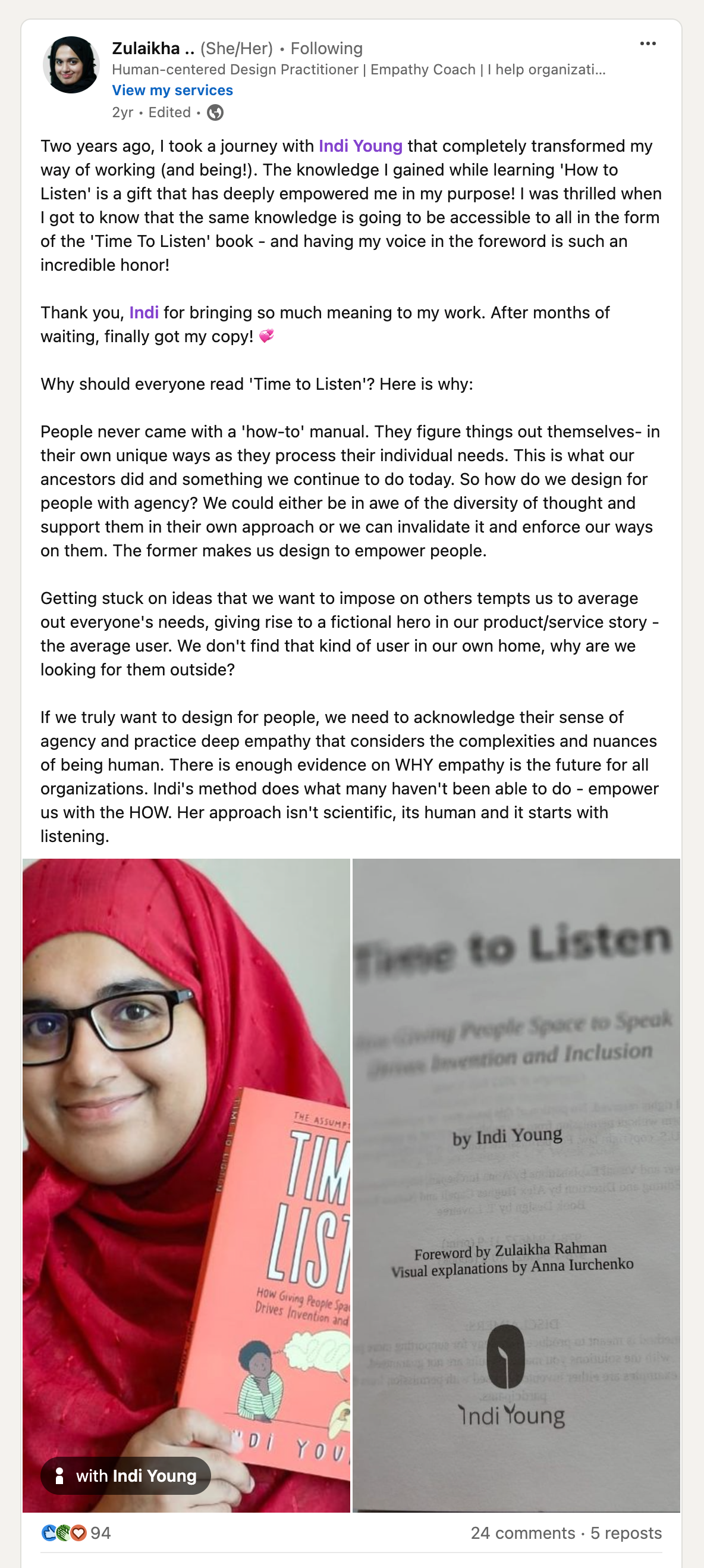 Two years ago, I took a journey with Indi Young that completely transformed my way of working (and being!). The knowledge I gained while learning 'How to Listen' is a gift that has deeply empowered me in my purpose! I was thrilled when I got to know that the same knowledge is going to be accessible to all in the form of the 'Time to Listen'book - and having my voice in the foreword is such an incredible honor! Thank you, Indi for bringing so much meaning to my work. After months of waiting, finally got my copy! 💞 Why should everyone read 'Time to Listen'? Here is why: People never came with a 'how-to' manual. They figure things out themselves -in their own unique ways as they process their individual needs. This is what our ancestors did and something we continue to do today. So how do we design for people with agency? We could either be in awe of the diversity of thought and support them in their own approach or we can invalidate it and enforce our ways on them. The former makes us design to empower people. Getting stuck on ideas that we want to impose on others tempts us to average out everyone's needs, giving rise to a fictional hero in our product/service story - the average user. We don't fint that kind of user in our own home, why are we looking for them outside? If we truly want to design for people, we need to acknowledge their sense of agency and practice deep empathy that considers the complexities and nuances of being human. There is enough evidence on WHY empathy is the future for all organizations. Indi's method does what many haven't been able to do - empower us with the HOW. Her approach isn't scientific, its human and it starts with listening.