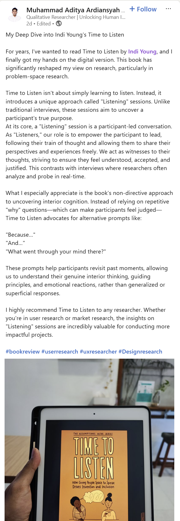 My Deep Dive into Indi Young's Time to Listen For years, I've wanted to read Time to Listen by Indi Young, and I finally got my hands on the digital version. This book has significantly reshaped my view on research, particularly in problem-space research. Time to Listen isn't about simply learning to listen. Instead, it introduces a unique approach called "Listening sessions." Unlike traditional interviews, these sessions aim to uncover a participant's true purpose. At its core, a "Listening session" is a participant-led conversation. As "Listeners," our role is to empower the participant to lead, following their trains of thought and allowing them to share their perspectives and experiences freely. We act as witnesses to their thoughts, striving to ensure they feel understood, accepted, and justified. This contrasts with interviews where researchers often analyze and probe in real-time. What I especially appreciate is the book's non-directive approach to uncovering interior cognition. Instead of relying on repetitive "why" questions--which can make participants feel judged--Time to Listen advocates for alternative prompts like: "Because ..." "And ..." "What went through your mind there?" These prompts help participants revisit past moments, allowing us to understand their genuine interior thinking, guiding principles, and emotional reactions, rather than generalized or superficial responses. I highly recommend Time to Listen to any researchers. Whether you're in user research or market research, the insights on "Listening sessions" are incredibly valuable for conducting more impactful projects. #bookreview #userresearch #usresearcher #Designresearch